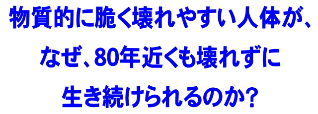 物質的に脆く壊れやすい人体が、なぜ、80年近くも壊れずに生き続けられるのか？